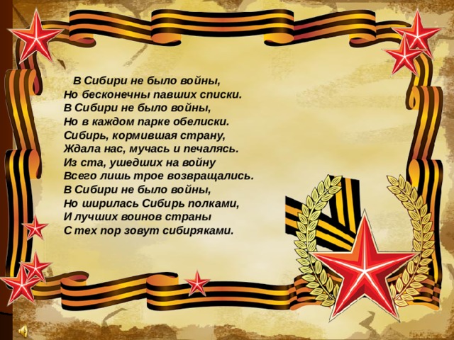 В Сибири не было войны,    Но бесконечны павших списки.    В Сибири не было войны,    Но в каждом парке обелиски.    Сибирь, кормившая страну,    Ждала нас, мучась и печалясь.    Из ста, ушедших на войну    Всего лишь трое возвращались.    В Сибири не было войны,    Но ширилась Сибирь полками,    И лучших воинов страны    С тех пор зовут сибиряками.  
