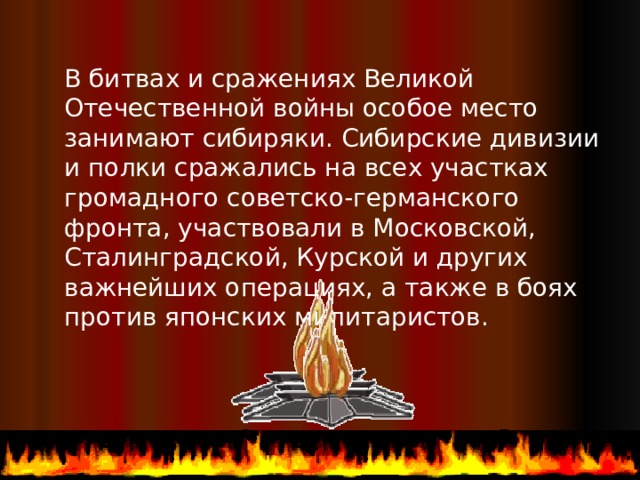 В битвах и сражениях Великой Отечественной войны особое место занимают сибиряки. Сибирские дивизии и полки сражались на всех участках громадного советско-германского фронта, участвовали в Московской, Сталинградской, Курской и других важнейших операциях, а также в боях против японских милитаристов.  