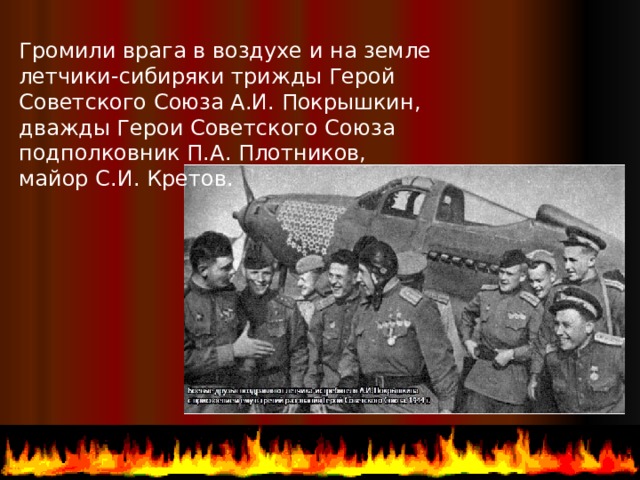 Громили врага в воздухе и на земле летчики-сибиряки трижды Герой Советского Союза А.И. Покрышкин, дважды Герои Советского Союза подполковник П.А. Плотников, майор С.И. Кретов.  