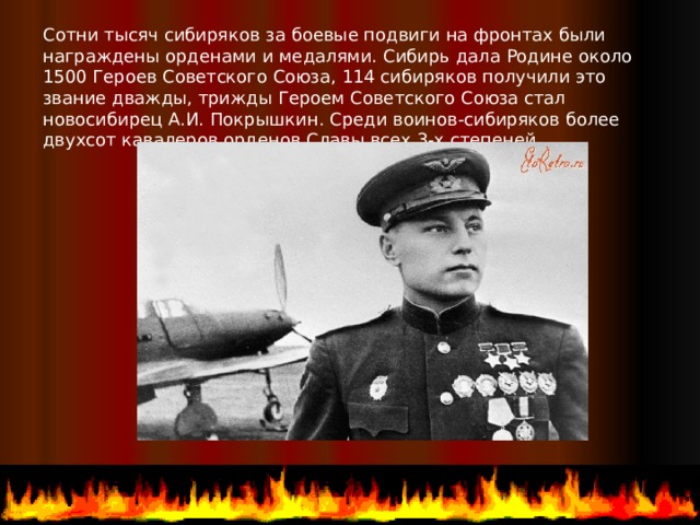 Сотни тысяч сибиряков за боевые подвиги на фронтах были награждены орденами и медалями. Сибирь дала Родине около 1500 Героев Советского Союза, 114 сибиряков получили это звание дважды, трижды Героем Советского Союза стал новосибирец А.И. Покрышкин. Среди воинов-сибиряков более двухсот кавалеров орденов Славы всех 3-х степеней.  