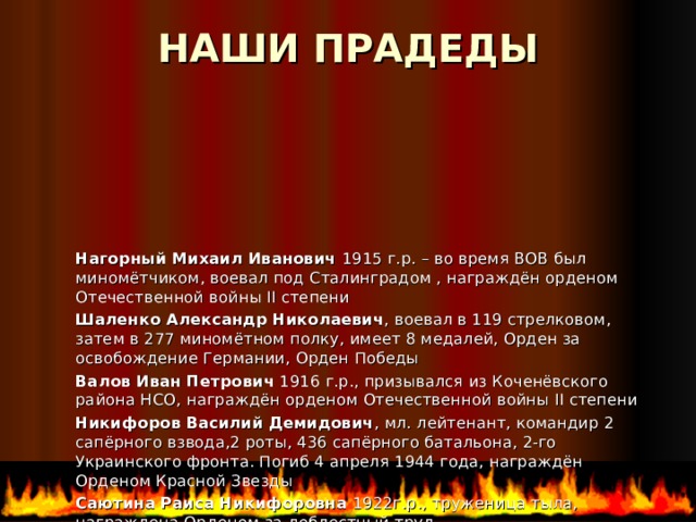 НАШИ ПРАДЕДЫ   Нагорный Михаил Иванович 1915 г.р. – во время ВОВ был миномётчиком, воевал под Сталинградом , награждён орденом Отечественной войны II степени Шаленко Александр Николаевич , воевал в 119 стрелковом, затем в 277 миномётном полку, имеет 8 медалей, Орден за освобождение Германии, Орден Победы Валов Иван Петрович 1916 г.р., призывался из Коченёвского района НСО,  награждён орденом Отечественной войны II степени Никифоров Василий Демидович , мл. лейтенант, командир 2 сапёрного взвода,2 роты, 436 сапёрного батальона, 2-го Украинского фронта. Погиб 4 апреля 1944 года, награждён Орденом Красной Звезды Саютина Раиса Никифоровна 1922г.р., труженица тыла, награждена Орденом за доблестный труд 