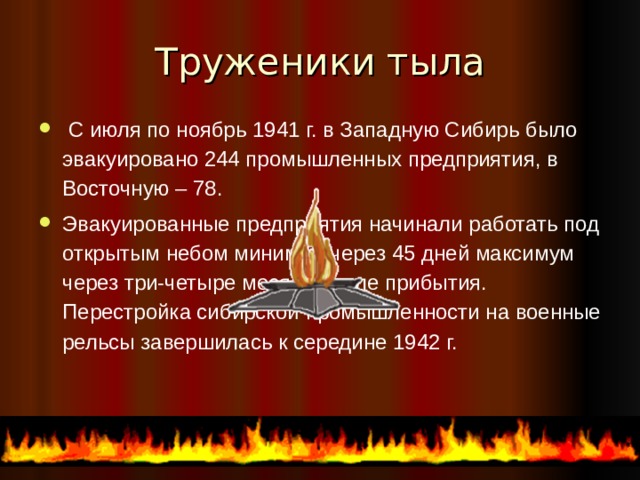 Труженики тыла  С июля по ноябрь 1941 г. в Западную Сибирь было эвакуировано 244 промышленных предприятия, в Восточную – 78. Эвакуированные предприятия начинали работать под открытым небом минимум через 45 дней максимум через три-четыре месяца после прибытия. Перестройка сибирской промышленности на военные рельсы завершилась к середине 1942 г.  