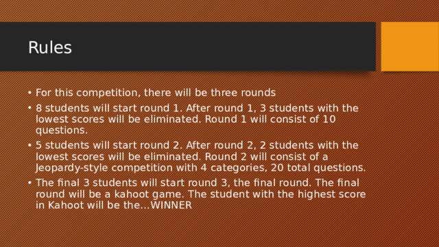 Rules For this competition, there will be three rounds 8 students will start round 1. After round 1, 3 students with the lowest scores will be eliminated. Round 1 will consist of 10 questions. 5 students will start round 2. After round 2, 2 students with the lowest scores will be eliminated. Round 2 will consist of a Jeopardy-style competition with 4 categories, 20 total questions. The final 3 students will start round 3, the final round. The final round will be a kahoot game. The student with the highest score in Kahoot will be the…WINNER 