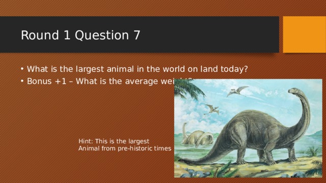 Round 1 Question 7 What is the largest animal in the world on land today? Bonus +1 – What is the average weight? Hint: This is the largest Animal from pre-historic times 