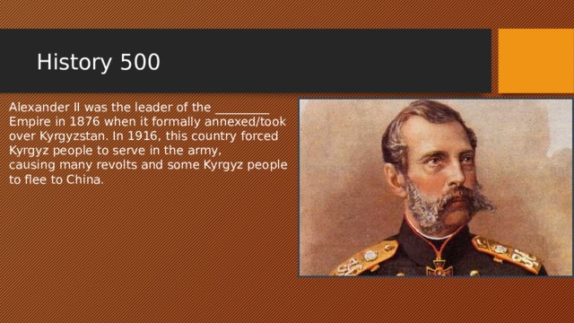 History 500 Alexander II was the leader of the _________ Empire in 1876 when it formally annexed/took over Kyrgyzstan. In 1916, this country forced Kyrgyz people to serve in the army, causing many revolts and some Kyrgyz people to flee to China. 