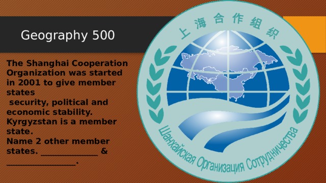 Geography 500 The Shanghai Cooperation Organization was started in 2001 to give member states  security, political and economic stability. Kyrgyzstan is a member state. Name 2 other member states. ______________ & _________________. 