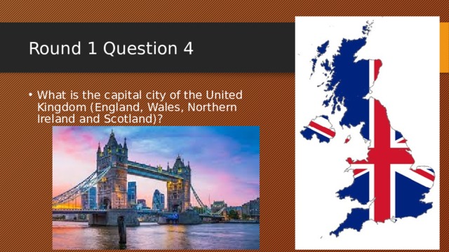 Round 1 Question 4 What is the capital city of the United Kingdom (England, Wales, Northern Ireland and Scotland)? 