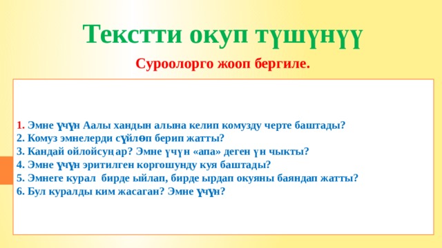 Текстти окуп түшүнүү Суроолорго жооп бергиле.      1. Эмне үчүн Аалы хандын алына келип комузду черте баштады? 2. Комуз эмнелерди сүйлѳп берип жатты? 3. Кандай ойлойсуңар? Эмне үчүн «апа» деген үн чыкты? 4. Эмне үчүн эритилген коргошунду куя баштады? 5. Эмнеге курал бирде ыйлап, бирде ырдап окуяны баяндап жатты? 6. Бул куралды ким жасаган? Эмне үчүн? 