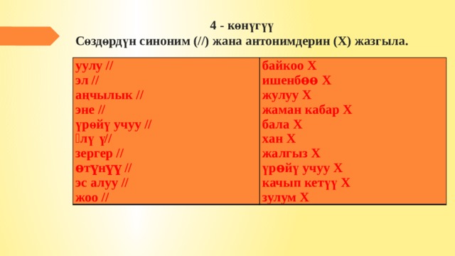 4 - көнүгүү  Сөздөрдүн синоним (//) жана антонимдерин (Х) жазгыла.   уулу // байкоо Х эл // ишенбѳѳ Х аңчылык // эне // жулуу Х жаман кабар Х үрөйү учуу // ѳлүү // бала Х хан Х зергер // ѳтүнүү // жалгыз Х үрѳйү учуу Х эс алуу // жоо // качып кетүү Х зулум Х 