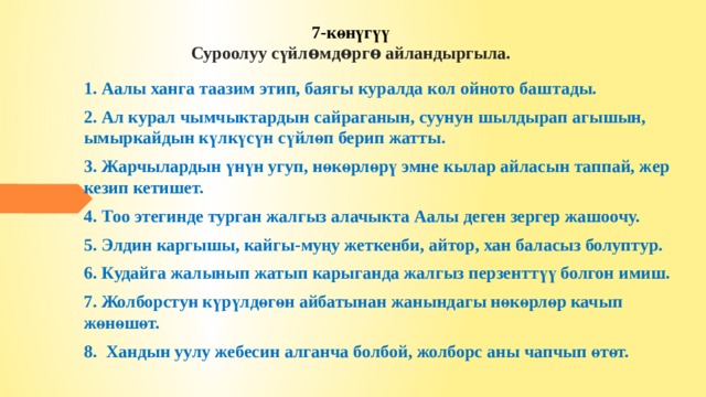 7-көнүгүү  Суроолуу сүйлѳмдѳргѳ айландыргыла.   1. Аалы ханга таазим этип, баягы куралда кол ойно­то баштады. 2. Ал курал чымчыктардын сайраганын, суунун шылдырап агышын, ымыркайдын күлкүсүн сүйлөп берип жатты. 3. Жарчылардын үнүн угуп, нөкөрлөрү эмне кылар айласын таппай, жер кезип кетишет. 4. Тоо этегинде турган жалгыз алачыкта Аалы деген зергер жашоочу. 5. Элдин каргышы, кайгы-муңу жеткенби, айтор, хан баласыз болуптур. 6. Кудайга жалынып жатып карыганда жалгыз перзенттүү болгон имиш. 7. Жолборстун күрүлдөгөн айбатынан жанындагы нөкөрлөр качып жөнөшөт. 8. Хандын уулу жебесин алганча болбой, жолборс аны чапчып өтөт.  