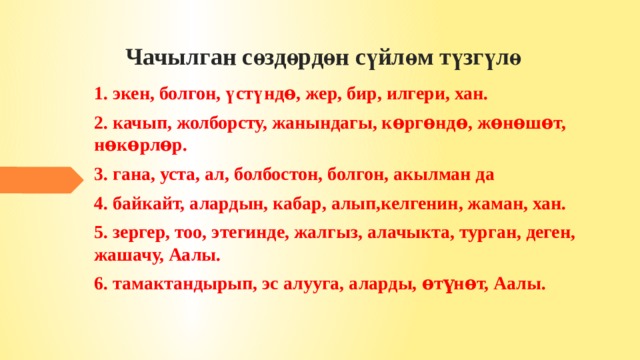 Чачылган сөздөрдөн сүйлөм түзгүлө  1. экен, болгон, үстүндѳ, жер, бир, илгери, хан. 2. качып, жолборсту, жанындагы, кѳргѳндѳ, жѳнѳшѳт, нѳкѳрлѳр. 3. гана, уста, ал, болбостон, болгон, акылман да 4. байкайт, алардын, кабар, алып,келгенин, жаман, хан. 5. зергер, тоо, этегинде, жалгыз, алачыкта, турган, деген, жашачу, Аалы. 6. тамактандырып, эс алууга, аларды, ѳтүнѳт, Аалы. 