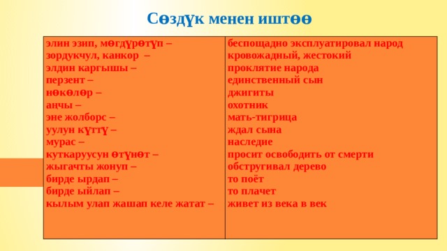    Сѳздүк менен иштѳѳ   элин эзип, мѳгдүрѳтүп – зордукчул, канкор – беспощадно эксплуатировал народ элдин каргышы – кровожадный, жестокий перзент – проклятие народа нѳкѳлѳр – единственный сын аңчы – джигиты эне жолборс – охотник мать-тигрица уулун күттү – ждал сына мурас – наследие куткаруусун ѳтүнѳт – просит освободить от смерти жыгачты жонуп – обстругивал дерево бирде ырдап – то поёт бирде ыйлап – кылым улап жашап келе жатат – то плачет живет из века в век 