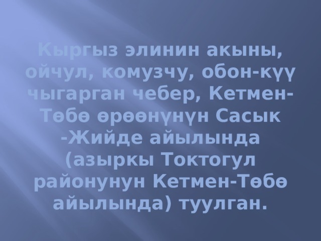 Кыргыз элинин акыны, ойчул, комузчу, обон-күү чыгарган чебер, Кетмен-Төбө өрөөнүнүн Сасык -Жийде айылында (азыркы Токтогул районунун Кетмен-Төбө айылында) туулган. 