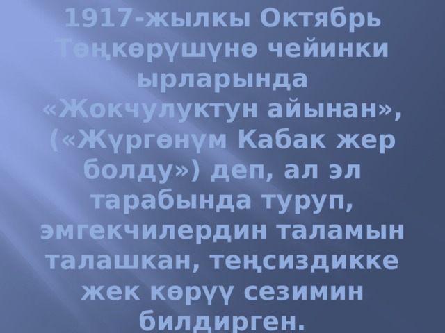 1917-жылкы Октябрь Төңкөрүшүнө чейинки ырларында «Жокчулуктун айынан», («Жүргөнүм Кабак жер болду») деп, ал эл тарабында туруп, эмгекчилердин таламын талaшкан, теңсиздикке жек көрүү сезимин билдирген. 