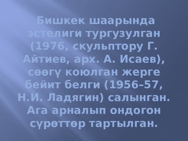   Бишкек шаарында эстелиги тургузулган (1976, скульптору Г. Айтиев, арх. А. Исаев), сөөгү коюлган жерге бейит белги (1956–57, Н.И. Ладягин) салынган. Ага арналып ондогон сүрөттөр тартылган. 