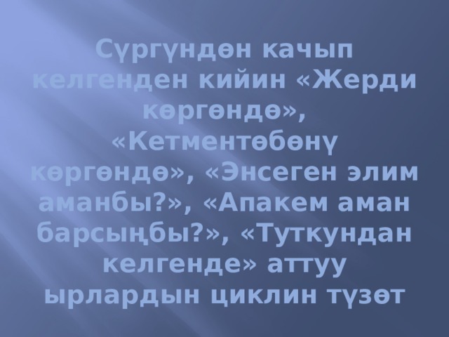 Сүргүндөн качып келгенден кийин «Жерди көргөндө», «Кетментөбөнү көргөндө», «Энсеген элим аманбы?», «Апакем аман барсыңбы?», «Туткундан келгенде» аттуу ырлардын циклин түзөт 