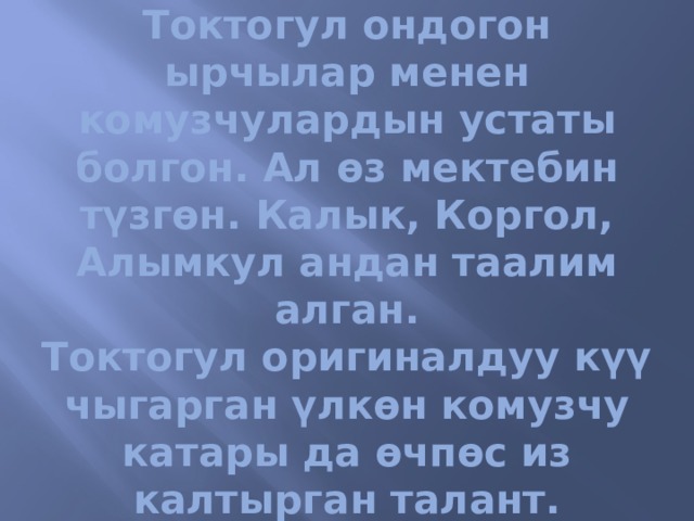 Токтогул ондогон ырчылар менен комузчулардын устаты болгон. Ал өз мектебин түзгөн. Калык, Коргол, Алымкул андан таалим алган.  Токтогул оригиналдуу күү чыгарган үлкөн комузчу катары да өчпөс из калтырган талант. 