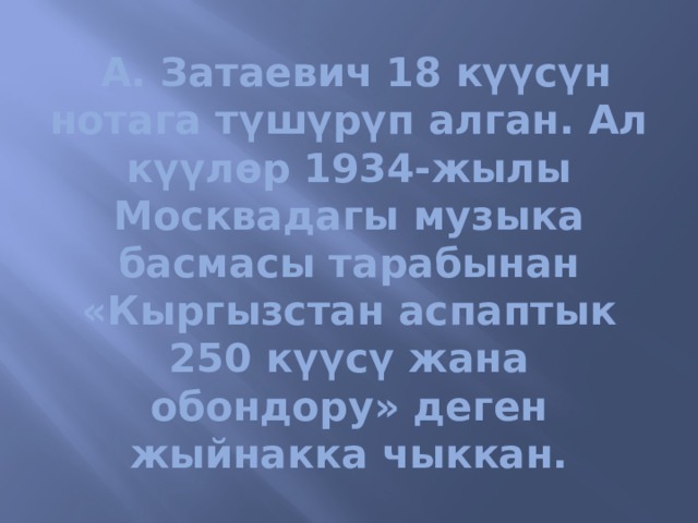   А. Затаевич 18 күүсүн нотага түшүрүп алган. Ал күүлөр 1934-жылы Москвадагы музыка басмасы тарабынан «Кыргызстан аспаптык 250 күүсү жана обондору» деген жыйнакка чыккан. 