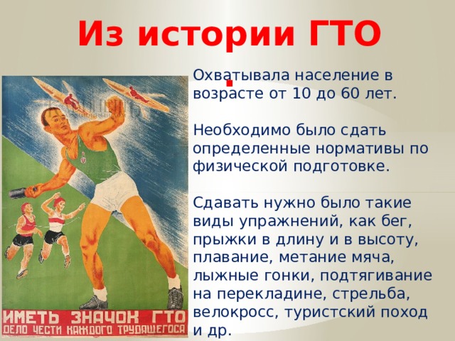 Из истории ГТО . Охватывала население в возрасте от 10 до 60 лет. Необходимо было сдать определенные нормативы по физической подготовке. Сдавать нужно было такие виды упражнений, как бег, прыжки в длину и в высоту, плавание, метание мяча, лыжные гонки, подтягивание на перекладине, стрельба, велокросс, туристский поход и др. 