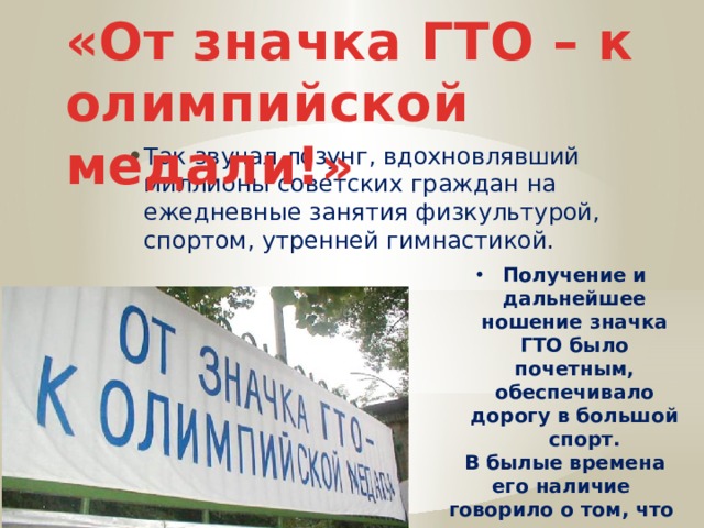 «От значка ГТО – к олимпийской медали!» Так звучал лозунг, вдохновлявший миллионы советских граждан на ежедневные занятия физкультурой, спортом, утренней гимнастикой. Получение и дальнейшее ношение значка ГТО было почетным, обеспечивало дорогу в большой спорт.  В былые времена его наличие говорило о том, что перед вами человек, который старается быть гармонично развитой личностью 