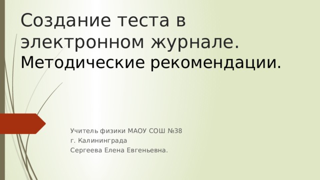 Создание теста в электронном журнале.  Методические рекомендации.   Учитель физики МАОУ СОШ №38 г. Калининграда Сергеева Елена Евгеньевна. 