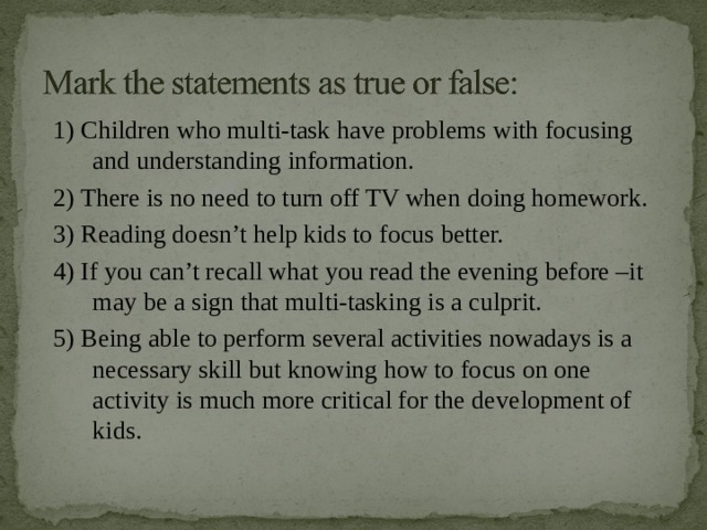 1) Children who multi-task have problems with focusing and understanding information. 2) There is no need to turn off TV when doing homework. 3) Reading doesn’t help kids to focus better. 4) If you can’t recall what you read the evening before –it may be a sign that multi-tasking is a culprit. 5) Being able to perform several activities nowadays is a necessary skill but knowing how to focus on one activity is much more critical for the development of kids. 