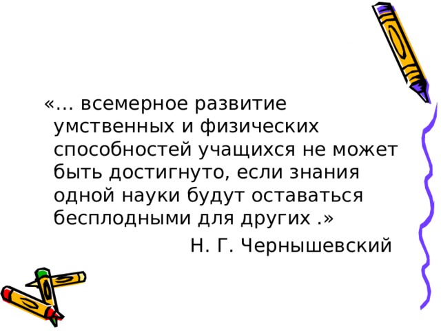  «… всемерное развитие умственных и физических способностей учащихся не может быть достигнуто, если знания одной науки будут оставаться бесплодными для других .»  Н. Г. Чернышевский 