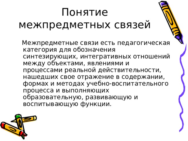 Понятие межпредметных связей  Межпредметные связи есть педагогическая категория для обозначения синтезирующих, интегративных отношений между объектами, явлениями и процессами реальной действительности, нашедших свое отражение в содержании, формах и методах учебно-воспитательного процесса и выполняющих образовательную, развивающую и воспитывающую функции. 
