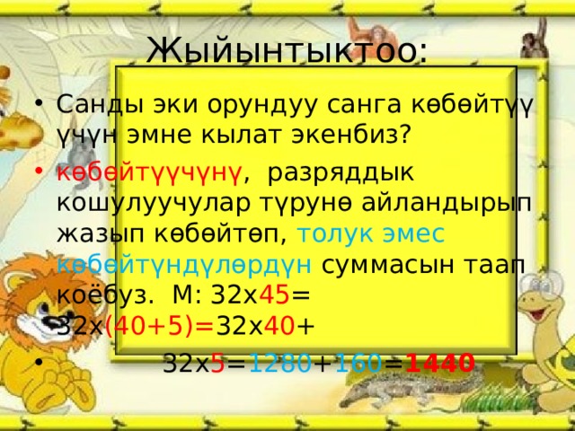 Жыйынтыктоо: Санды эки орундуу санга көбөйтүү үчүн эмне кылат экенбиз? көбөйтүүчүнү , разряддык кошулуучулар түрунө айландырып жазып көбөйтөп, толук эмес көбөйтүндүлөрдүн суммасын таап коёбуз. М: 32х 45 = 32х (40+5)= 32х 40 +  32х 5 = 1280 + 160 = 1440 