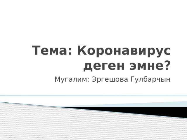 Тема: Коронавирус деген эмне? Мугалим: Эргешова Гулбарчын 