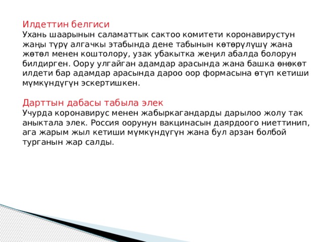 Илдеттин белгиси Ухань шаарынын саламаттык сактоо комитети коронавирустун жаңы түрү алгачкы этабында дене табынын көтөрүлүшү жана жөтөл менен коштолору, узак убакытка жеңил абалда болорун билдирген. Оору улгайган адамдар арасында жана башка өнөкөт илдети бар адамдар арасында дароо оор формасына өтүп кетиши мүмкүндүгүн эскертишкен. Дарттын дабасы табыла элек Учурда коронавирус менен жабыркагандарды дарылоо жолу так аныктала элек. Россия оорунун вакцинасын даярдоого ниеттинип, ага жарым жыл кетиши мүмкүндүгүн жана бул арзан болбой турганын жар салды. 