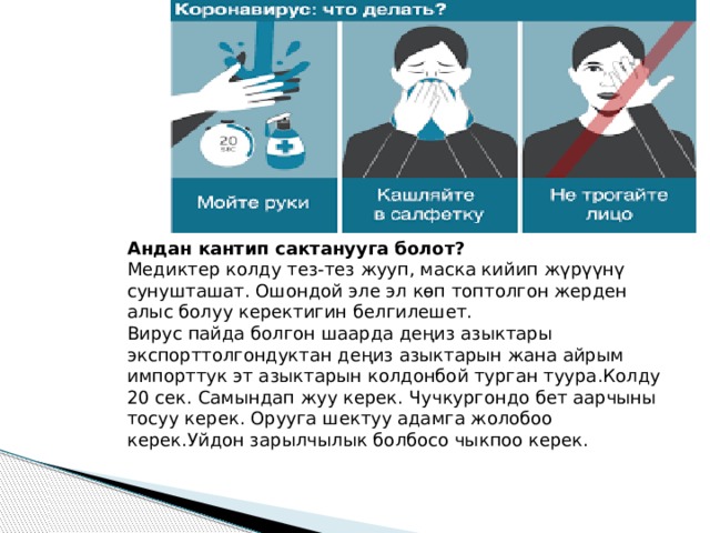 Андан кантип сактанууга болот? Медиктер колду тез-тез жууп, маска кийип жүрүүнү сунушташат. Ошондой эле эл көп топтолгон жерден алыс болуу керектигин белгилешет. Вирус пайда болгон шаарда деңиз азыктары экспорттолгондуктан деңиз азыктарын жана айрым импорттук эт азыктарын колдонбой турган туура.Колду 20 сек. Самындап жуу керек. Чучкургондо бет аарчыны тосуу керек. Орууга шектуу адамга жолобоо керек.Уйдон зарылчылык болбосо чыкпоо керек. 