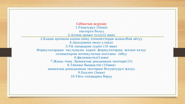   Сабактын журушу  1.Уюштуруу (5мин)  топторго болуу  2.Алтын эреже тузуу(2 мин)  3.Кадам артынан кадам оюну элементтерди жанылбай айтуу  4.Анаграмма оюну уланат  5.Уй тапшырма суроо (10 мин)  Формулалардын окулушуна карап формулаларды жазып келуу  салыштырма молекулалык массаны табуу  6.физминутка(1мин)  7.Жаны тема :Химиялык ракциянын типтери(15)  8.Теманы бышыктоо (10мин)  химиялык реакциянын типтерин болуштуруп жазуу  9.Баалоо (3мин)  10.Уйго тапшырма беруу    