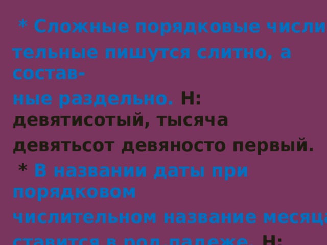   * Сложные порядковые числи-  тельные пишутся слитно, а состав-  ные раздельно. Н: девятисотый, тысяча  девятьсот девяносто первый.  * В названии даты при порядковом  числительном название месяца  ставится в род.падеже. Н: двадцать  третьего февраля- День Защитников Отечества. 