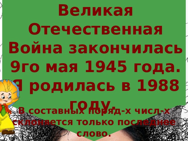 Великая Отечественная Война закончилась 9го мая 1945 года. Я родилась в 1988 году. В составных поряд-х числ-х склоняется только последнее слово. 