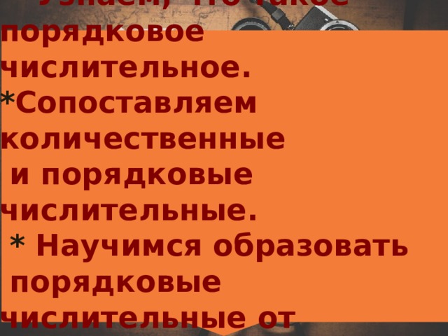    Цели урока:  * Узнаем, что такое порядковое числительное.  * Сопоставляем количественные  и порядковые числительные.   * Научимся образовать  порядковые числительные от  количественных числительных.   