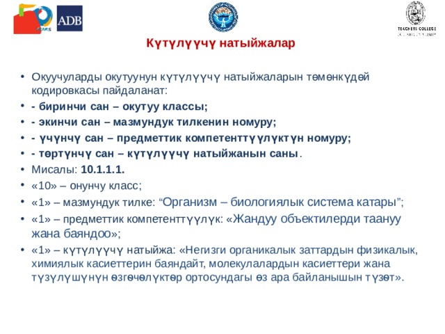 Күтүлүүчү натыйжалар   Окуучуларды окутуунун күтүлүүчү натыйжаларын төмөнкүдөй кодировкасы пайдаланат: - биринчи сан – окутуу классы; - экинчи сан – мазмундук тилкенин номуру; - үчүнчү сан – предметтик компетенттүүлүктүн номуру; - төртүнчү сан – күтүлүүчү натыйжанын саны . Мисалы: 10.1.1.1.  «10» – онунчу класс; «1» – мазмундук тилке: “ Организм – биологиялык система катары ”; «1» – предметтик компетенттүүлүк: « Жандуу объектилерди таануу жана баяндоо »; «1» – күтүлүүчү натыйжа: « Негизги органикалык заттардын физикалык, химиялык касиеттерин баяндайт, молекулалардын касиеттери жана түзүлүшүнүн ѳзгѳчѳлүктѳр ортосундагы ɵз ара байланышын түзѳт». 