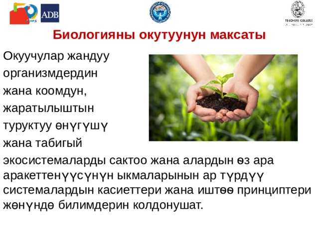 Биологияны окутуунун максаты Окуучулар жандуу организмдердин жана коомдун, жаратылыштын туруктуу өнүгүшү жана табигый экосистемаларды сактоо жана алардын ѳз ара аракеттенүүсүнүн ыкмаларынын ар түрдүү системалардын касиеттери жана иштѳѳ принциптери жөнүндө билимдерин колдонушат. 