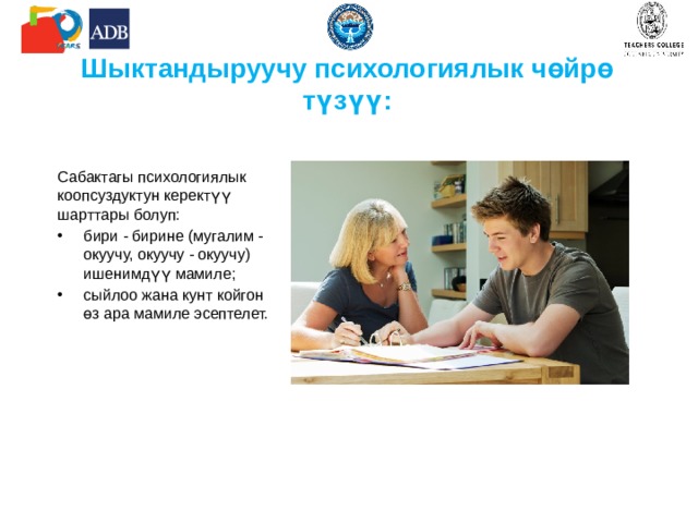 Шыктандыруучу психологиялык чөйрө түзүү : Сабактагы психологиялык коопсуздуктун керектүү шарттары болуп: бири - бирине (мугалим - окуучу, окуучу - окуучу) ишенимдүү мамиле; сыйлоо жана кунт койгон өз ара мамиле эсептелет. 