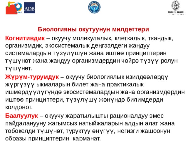    Биологияны окутуунун милдеттери Когнитивдик –  окуучу молекулалык, клеткалык, ткандык, организмдик, экосистемалык деңгээлдеги жандуу системалардын түзүлүшүн жана иштѳѳ принциптерин түшүнөт жана жандуу организмдердин чөйрө түзүү ролун түшүнѳт.  Жүрүм-турумдук – окуучу биологиялык изилдөөлөрдү жүргүзүү ыкмаларын билет жана практикалык ишмердүүлүгүндѳ экосистемалардын жана организмдердин иштѳѳ принциптери, түзүлүшү жөнүндө билимдерди колдонот. Баалуулук  –  окуучу жаратылышты рационалдуу эмес пайдаланууну жагымсыз натыйжаларын алдын алат жана тобокелди түшүнѳт, туруктуу өнүгүү, негизги жашоонун образы принциптерин карманат.  