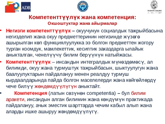 Компетенттүүлүк жана компетенция:  Окшоштуктар жана айырмалар Негизги компетенттүүлүк – окуучунун социалдык тажрыйбасына негизделип жана окуу предметтеринин негизинде жүзөгө ашырылган көп функциялуулукка ээ болгон предметтен жогору турган коомдук, мамлекеттик, кесиптик заказдарга ылайык аныкталган, ченелүүчү билим берүүнүн натыйжасы. Компетенттүүлүк – инсандын интегралдык мүнөздөмөсү,  ал  билимди, окуу жана турмуштук тажрыйбасын, шыктуулугун жана баалуулуктарын пайдалануу менен реалдуу турмуш кырдаалдарында пайда болгон маселелерди жана көйгөйлөрдү чече билүү жөндөмдүүлүгүн аныктайт.  Компетенция (латын сөзүнөн competentia) – бул билим аракети, инсандын алган билимин жана көндүмүн практикада пайдалануу, ачык эместик шарттарда чечим кабыл алып жана аларды ишке ашыруу жөндөмдүүлүгү. 