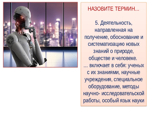 НАЗОВИТЕ ТЕРМИН…   5. Деятельность, направленная на получение, обоснование и систематизацию новых знаний о природе, обществе и человеке.  … включает в себя: ученых с их знаниями, научные учреждения, специальное оборудование, методы научно- исследовательской работы, особый язык науки 