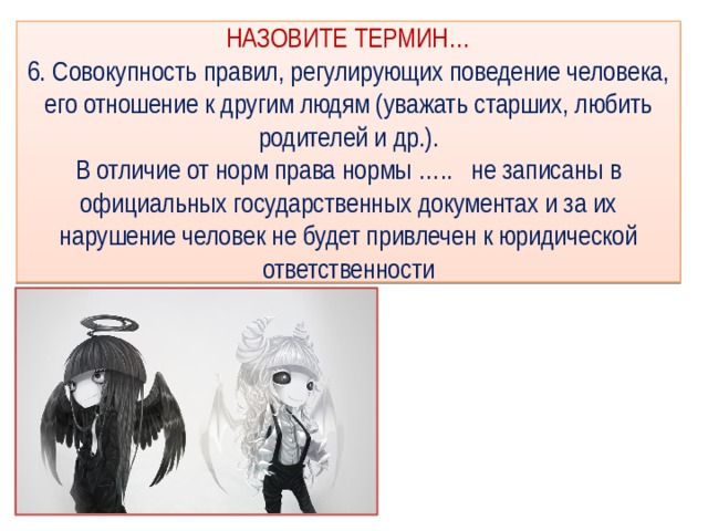 НАЗОВИТЕ ТЕРМИН…  6. Совокупность правил, регулирующих поведение человека, его отношение к другим людям (уважать старших, любить родителей и др.).  В отличие от норм права нормы ….. не записаны в официальных государственных документах и за их нарушение человек не будет привлечен к юридической ответственности 