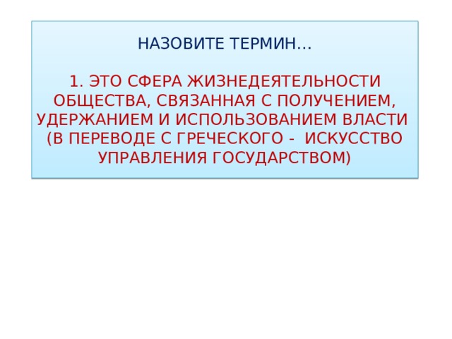 НАЗОВИТЕ ТЕРМИН…   1. ЭТО СФЕРА ЖИЗНЕДЕЯТЕЛЬНОСТИ ОБЩЕСТВА, СВЯЗАННАЯ С ПОЛУЧЕНИЕМ, УДЕРЖАНИЕМ И ИСПОЛЬЗОВАНИЕМ ВЛАСТИ  (В ПЕРЕВОДЕ С ГРЕЧЕСКОГО - ИСКУССТВО УПРАВЛЕНИЯ ГОСУДАРСТВОМ) 