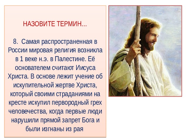 НАЗОВИТЕ ТЕРМИН…   8. Самая распространенная в России мировая религия возникла в 1 веке н.э. в Палестине. Её основателем считают Иисуса Христа. В основе лежит учение об искупительной жертве Христа, который своими страданиями на кресте искупил первородный грех человечества, когда первые люди нарушили прямой запрет Бога и были изгнаны из рая 