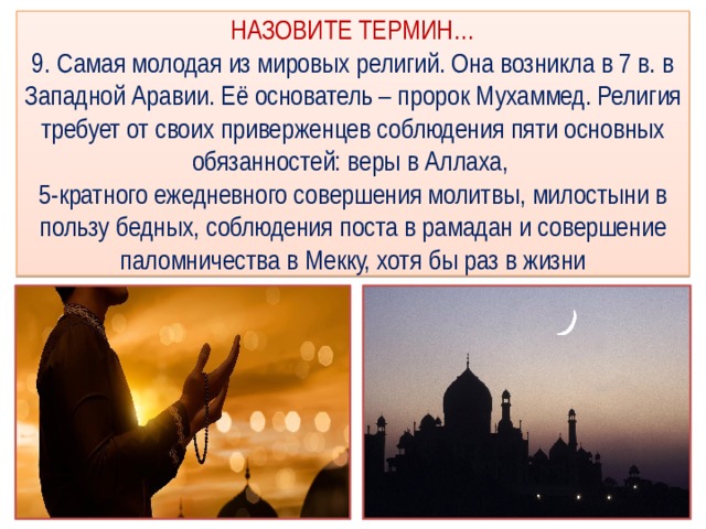НАЗОВИТЕ ТЕРМИН…  9. Самая молодая из мировых религий. Она возникла в 7 в. в Западной Аравии. Её основатель – пророк Мухаммед. Религия требует от своих приверженцев соблюдения пяти основных обязанностей: веры в Аллаха,  5-кратного ежедневного совершения молитвы, милостыни в пользу бедных, соблюдения поста в рамадан и совершение паломничества в Мекку, хотя бы раз в жизни 