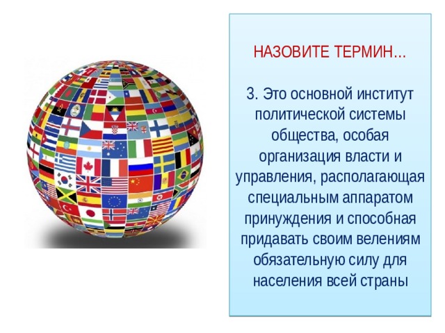 НАЗОВИТЕ ТЕРМИН…   3. Это основной институт политической системы общества, особая организация власти и управления, располагающая специальным аппаратом принуждения и способная придавать своим велениям обязательную силу для населения всей страны 