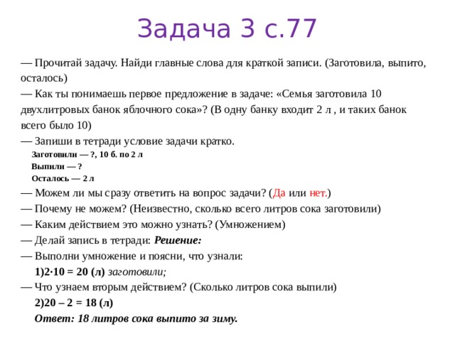 Задача 3 с.77 — Прочитай задачу. Найди главные слова для краткой записи. (Заготовила, выпито, осталось) — Как ты понимаешь первое предложение в задаче: «Семья заготовила 10 двухлитровых банок яблочного сока»? (В одну банку входит 2 л , и таких банок всего было 10) — Запиши в тетради условие задачи кратко.  Заготовили — ?, 10 б. по 2 л  Выпили — ?  Осталось — 2 л — Можем ли мы сразу ответить на вопрос задачи? ( Да или нет. ) — Почему не можем? (Неизвестно, сколько всего литров сока заготовили) — Каким действием это можно узнать? (Умножением) — Делай запись в тетради: Решение: — Выполни умножение  и поясни, что узнали:  1)2·10 = 20 (л)  заготовили; — Что узнаем вторым действием? (Сколько литров сока выпили)  2)20 – 2 = 18 (л)  Ответ: 18 литров сока выпито за зиму. 