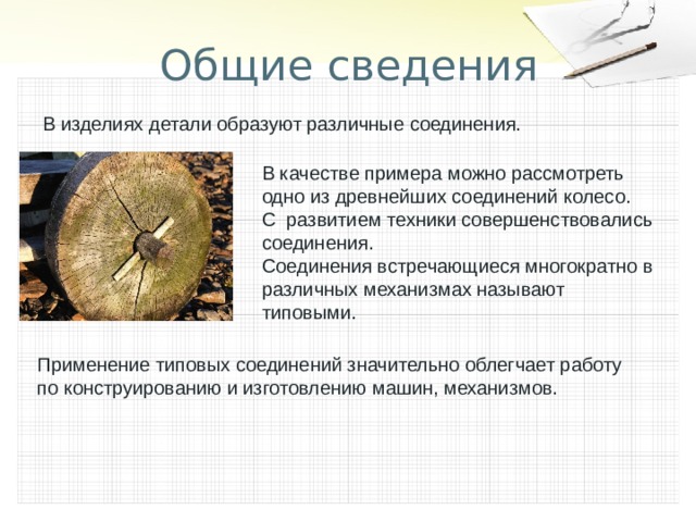 Общие сведения В изделиях детали образуют различные соединения. В качестве примера можно рассмотреть одно из древнейших соединений колесо. С развитием техники совершенствовались соединения. Соединения встречающиеся многократно в различных механизмах называют типовыми. Применение типовых соединений значительно облегчает работу по конструированию и изготовлению машин, механизмов. 