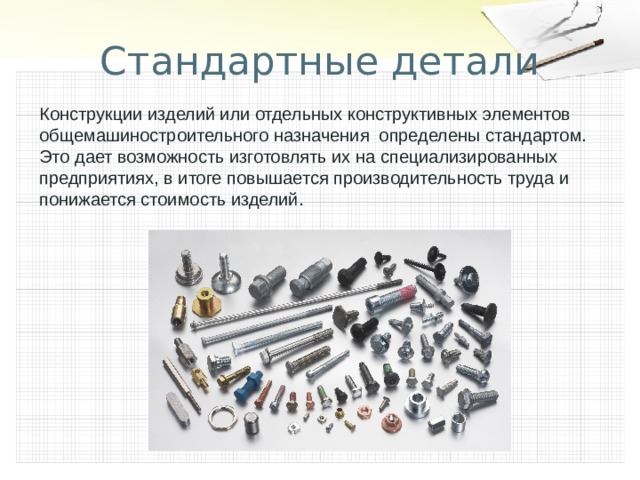 Стандартные детали Конструкции изделий или отдельных конструктивных элементов общемашиностроительного назначения определены стандартом. Это дает возможность изготовлять их на специализированных предприятиях, в итоге повышается производительность труда и понижается стоимость изделий. 